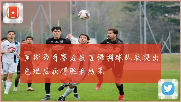 里斯蒂奇赛后发言强调球队表现出色理应获得胜利结果