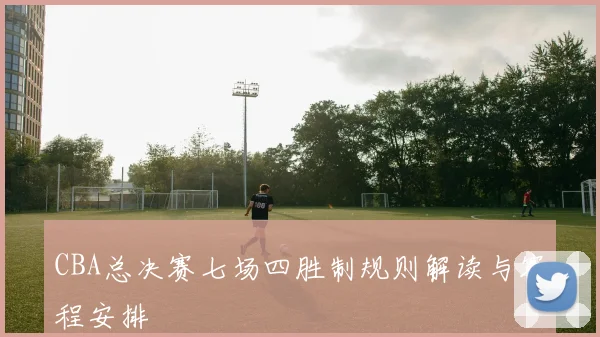 CBA总决赛七场四胜制规则解读与赛程安排