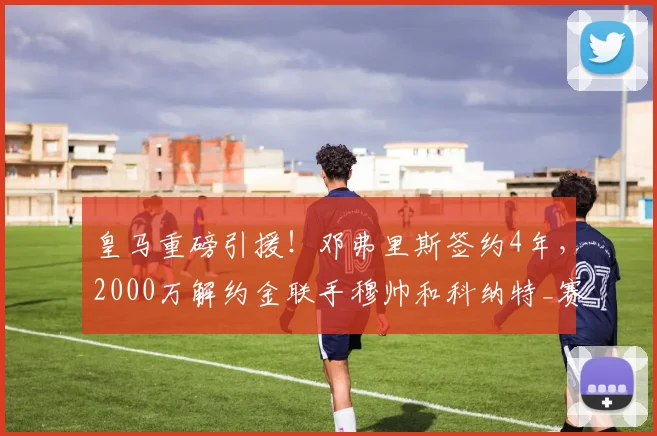 皇马重磅引援!邓弗里斯签约4年,2000万解约金联手穆帅和科纳特_赛季_国米_国米