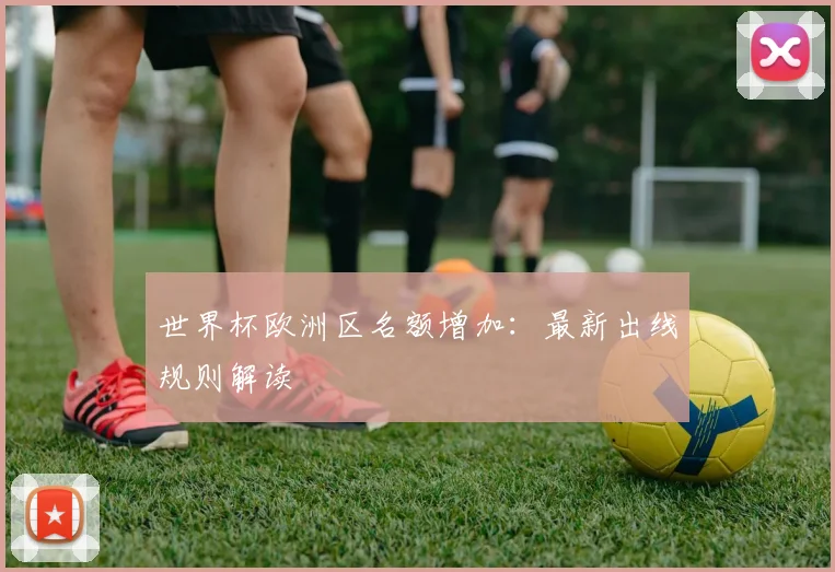 世界杯欧洲区名额增加：最新出线规则解读