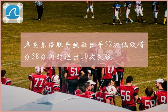 库克乐福联手疯狂出手52次低效得分58分同时送出10次失误