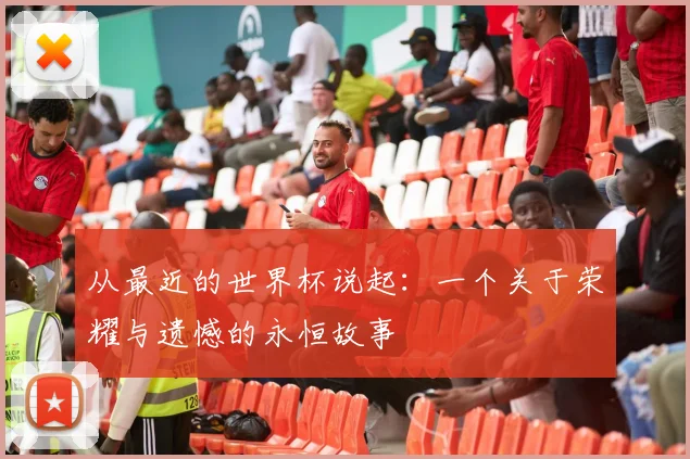 从最近的世界杯说起:一个关于荣耀与遗憾的永恒故事