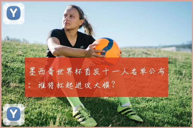 墨西哥世界杯首发十一人名单公布:谁将扛起进攻大旗?