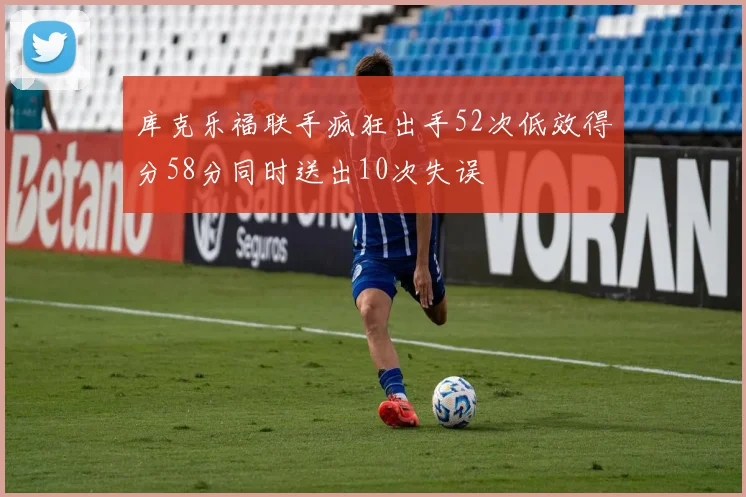 库克乐福联手疯狂出手52次低效得分58分同时送出10次失误