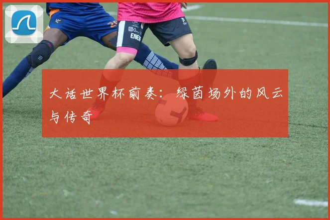 大话世界杯前奏：绿茵场外的风云与传奇
